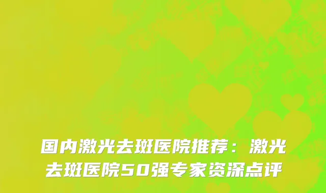 国内激光去斑医院推荐：激光去斑医院50强专家资深点评