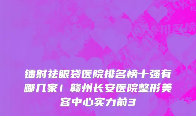 镭射祛眼袋医院排名榜十强有哪几家！赣州长安医院整形美容中心实力前3