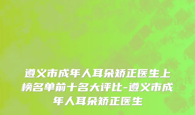 遵义市成年人耳朵矫正医生上榜名单前十名大评比-遵义市成年人耳朵矫正医生