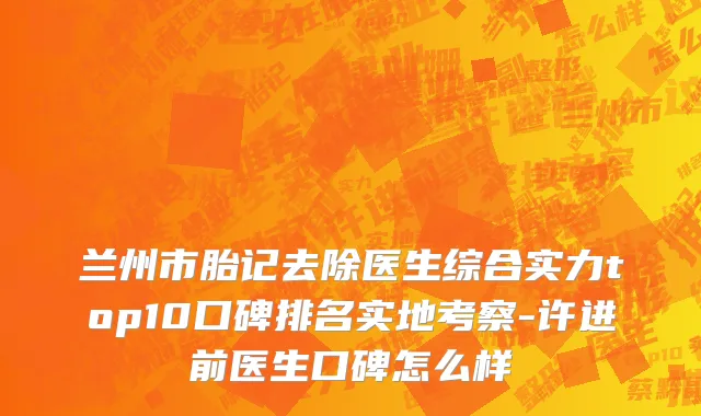 兰州市胎记去除医生综合实力top10口碑排名实地考察-许进前医生口碑怎么样