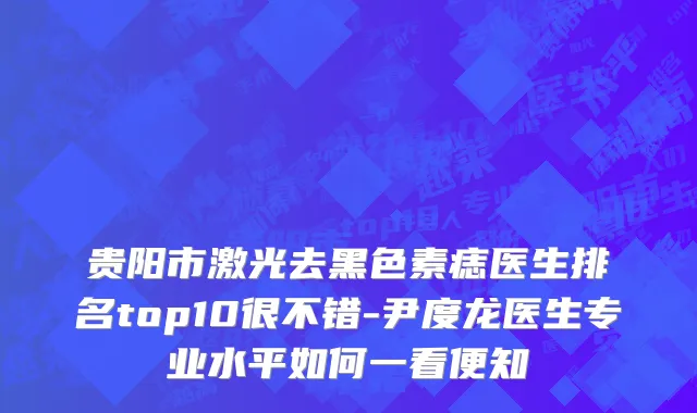 贵阳市激光去黑色素痣医生排名top10很不错-尹度龙医生专业水平如何一看便知