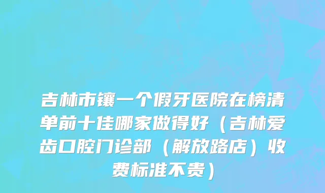 吉林市镶一个假牙医院在榜清单前十佳哪家做得好（吉林爱齿口腔门诊部（解放路店）收费标准不贵）