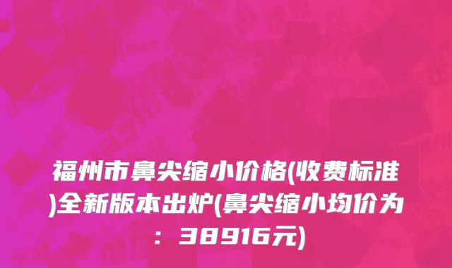 福州市鼻尖缩小价格(收费标准)全新版本出炉(鼻尖缩小均价为：38916元)