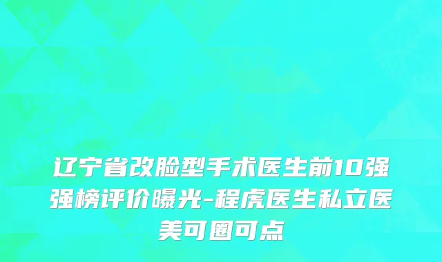 辽宁省改脸型手术医生前10强强榜评价曝光-程虎医生私立医美可圈可点
