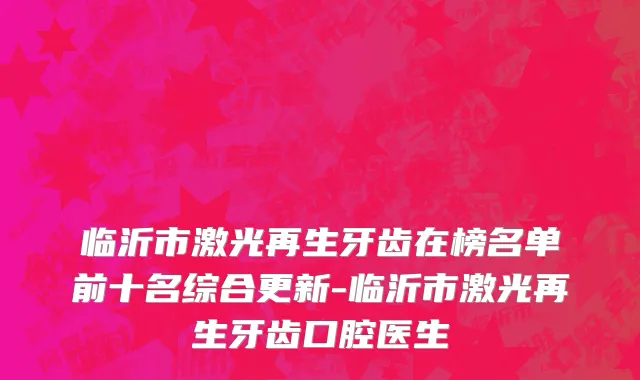 临沂市激光再生牙齿在榜名单前十名综合更新-临沂市激光再生牙齿口腔医生