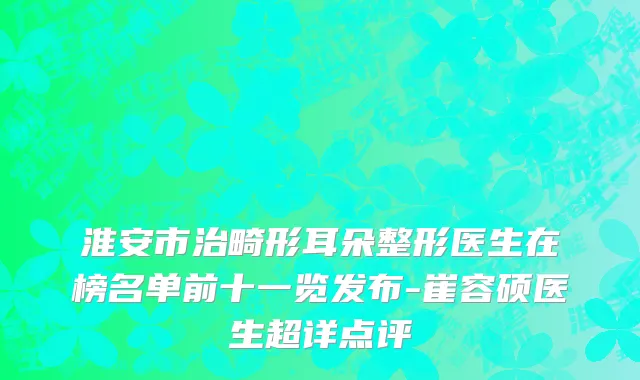 淮安市治畸形耳朵整形医生在榜名单前十一览发布-崔容硕医生超详点评