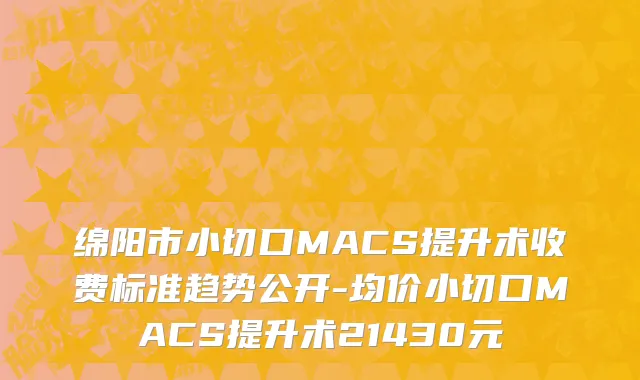 绵阳市小切口MACS提升术收费标准趋势公开-均价小切口MACS提升术21430元