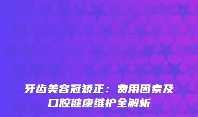 牙齿美容冠矫正：费用因素及口腔健康维护全解析