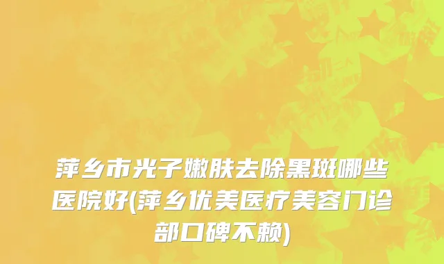 萍乡市光子嫩肤去除黑斑哪些医院好(萍乡优美医疗美容门诊部口碑不赖)