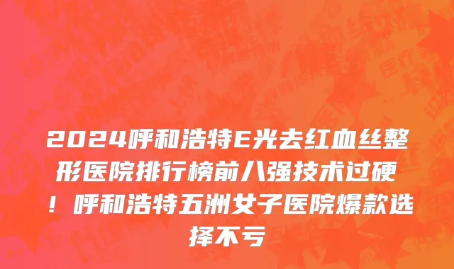 2024呼和浩特E光去红血丝整形医院排行榜前八强技术过硬!呼和浩特五洲女子医院爆款选择不亏