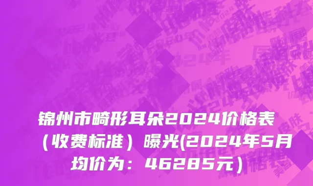 锦州市畸形耳朵2024价格表（收费标准）曝光(2024年5月均价为：46285元）