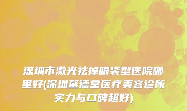 深圳市激光祛掉眼袋型医院哪里好(深圳鳌德堂医疗美容诊所实力与口碑超好)