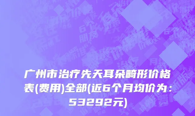 广州市治疗先天耳朵畸形价格表(费用)全部(近6个月均价为：53292元)