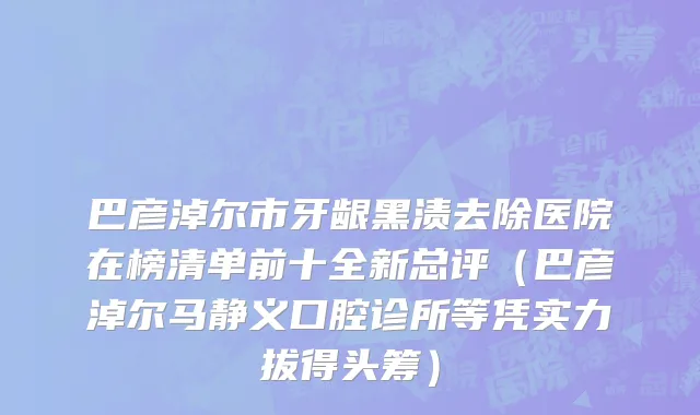 巴彦淖尔市牙龈黑渍去除医院在榜清单前十全新总评（巴彦淖尔马静义口腔诊所等凭实力拔得头筹）