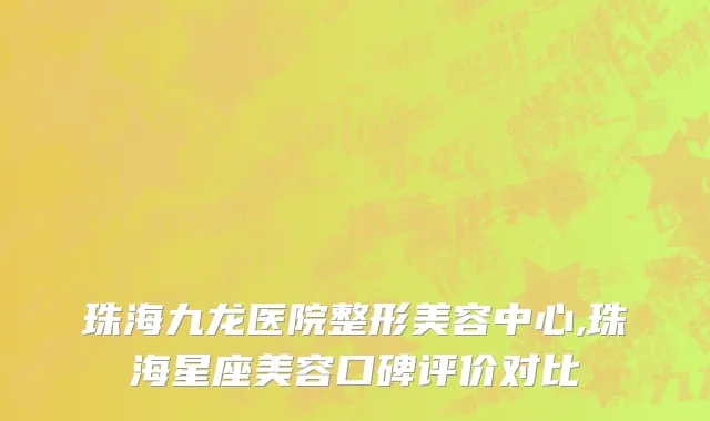 珠海九龙医院整形美容中心,珠海星座美容口碑评价对比