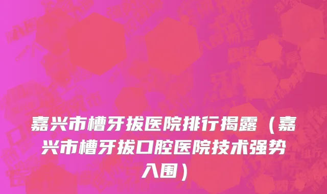 嘉兴市槽牙拔医院排行揭露（嘉兴市槽牙拔口腔医院技术强势入围）
