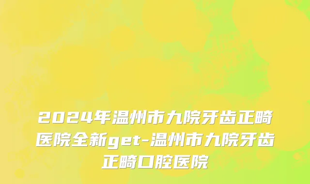2024年温州市九院牙齿正畸医院全新get-温州市九院牙齿正畸口腔医院