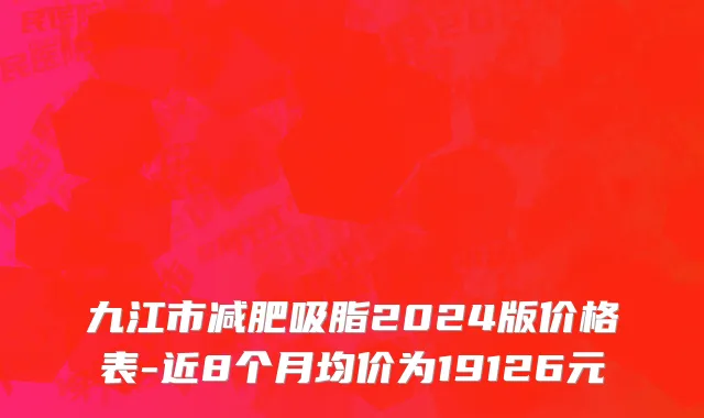 九江市减肥吸脂2024版价格表-近8个月均价为19126元