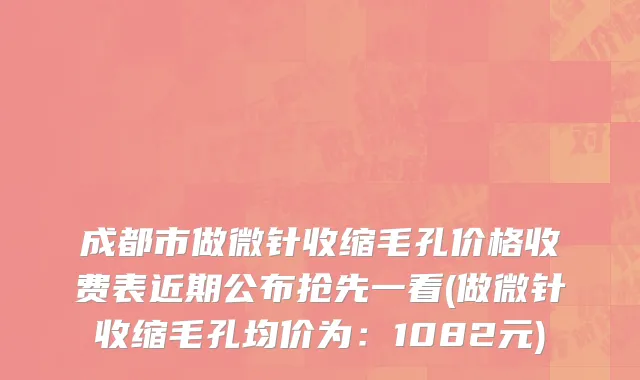 成都市做微针收缩毛孔价格收费表近期公布抢先一看(做微针收缩毛孔均价为：1082元)