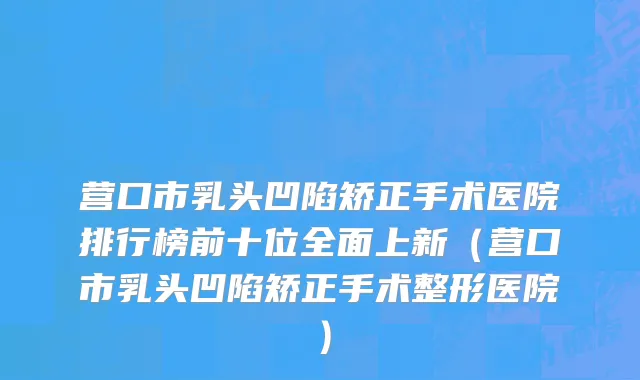 营口市乳头凹陷矫正手术医院排行榜前十位全面上新（营口市乳头凹陷矫正手术整形医院）