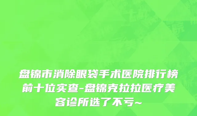盘锦市消除眼袋手术医院排行榜前十位实查-盘锦克拉拉医疗美容诊所选了不亏~