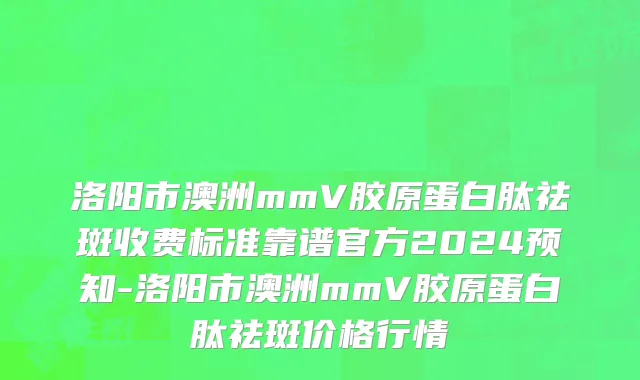 洛阳市澳洲mmV胶原蛋白肽祛斑收费标准靠谱官方2024预知-洛阳市澳洲mmV胶原蛋白肽祛斑价格行情