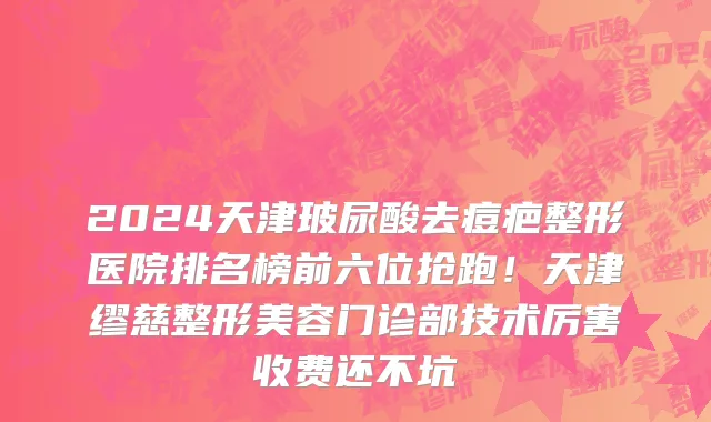 2024天津玻尿酸去痘疤整形医院排名榜前六位抢跑!天津缪慈整形美容门诊部技术厉害收费还不坑