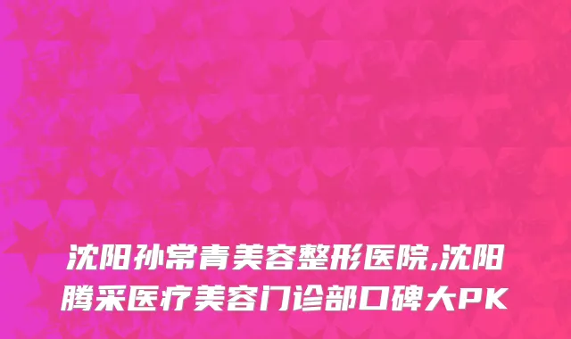 沈阳孙常青美容整形医院,沈阳腾采医疗美容门诊部口碑大PK