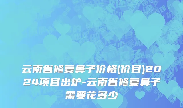 云南省修复鼻子价格(价目)2024项目出炉-云南省修复鼻子需要花多少