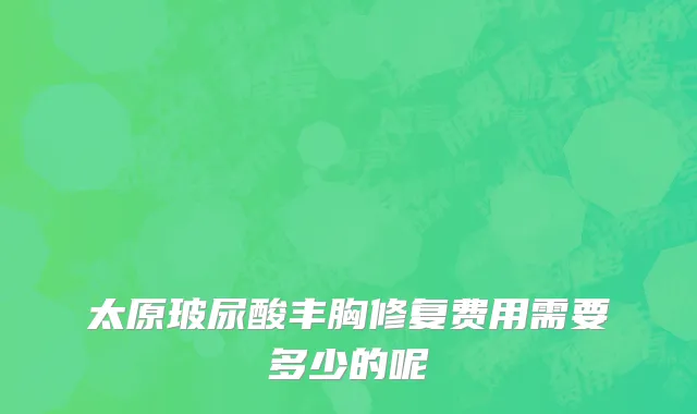 太原玻尿酸丰胸修复费用需要多少的呢