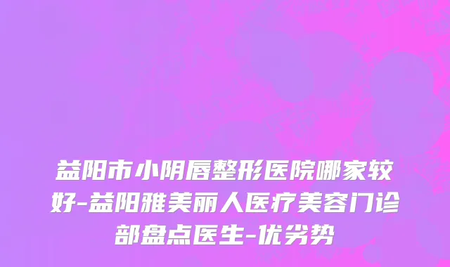 益阳市小阴唇整形医院哪家较好-益阳雅美丽人医疗美容门诊部盘点医生-优劣势