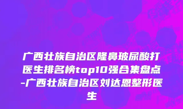 广西壮族自治区隆鼻玻尿酸打医生排名榜top10强合集盘点-广西壮族自治区刘达恩整形医生