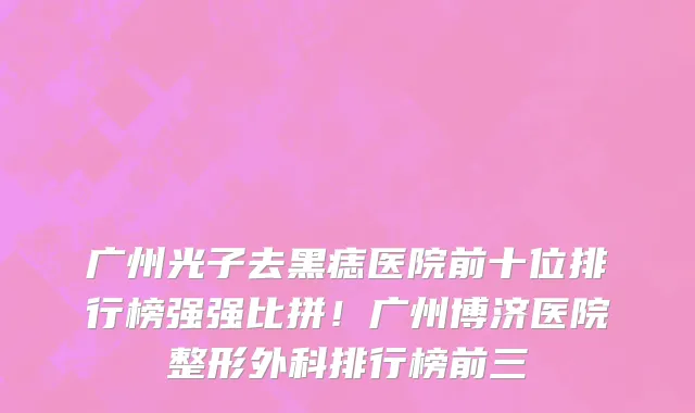 广州光子去黑痣医院前十位排行榜强强比拼!广州博济医院整形外科排行榜前三