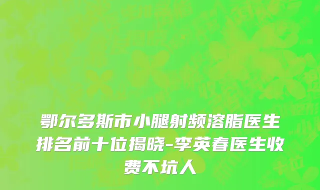 鄂尔多斯市小腿射频溶脂医生排名前十位揭晓-李英春医生收费不坑人