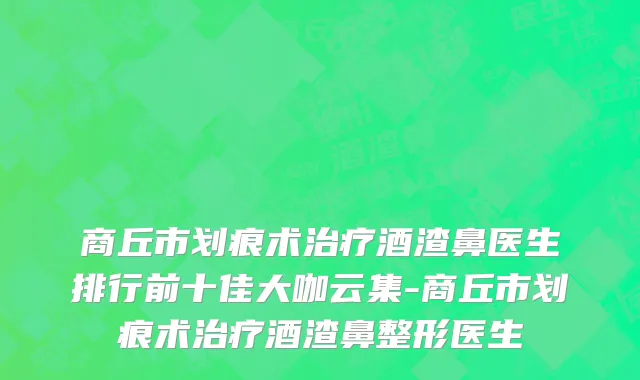 商丘市划痕术治疗酒渣鼻医生排行前十佳大咖云集-商丘市划痕术治疗酒渣鼻整形医生