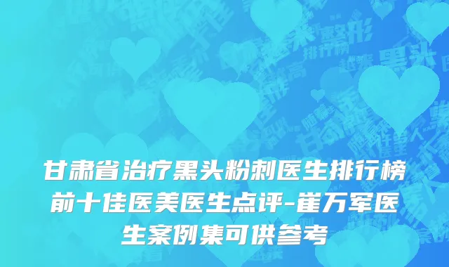 甘肃省治疗黑头粉刺医生排行榜前十佳医美医生点评-崔万军医生案例集可供参考