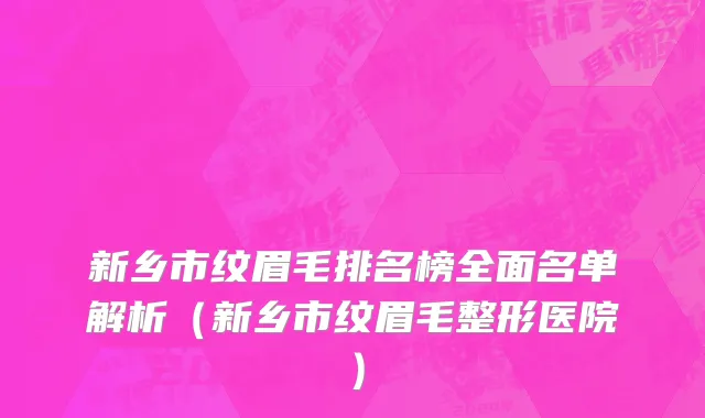新乡市纹眉毛排名榜全面名单解析（新乡市纹眉毛整形医院）