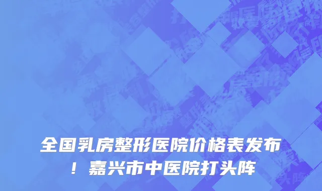 全国乳房整形医院价格表发布!嘉兴市中医院打头阵