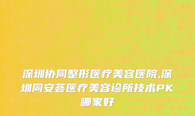 深圳协同整形医疗美容医院,深圳同安荟医疗美容诊所技术PK哪家好