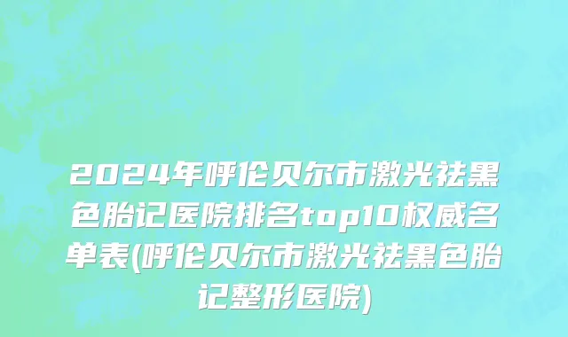 2024年呼伦贝尔市激光祛黑色胎记医院排名top10权威名单表(呼伦贝尔市激光祛黑色胎记整形医院)