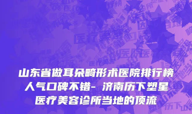 山东省做耳朵畸形术医院排行榜人气口碑不错-​济南历下塑星医疗美容诊所当地的顶流
