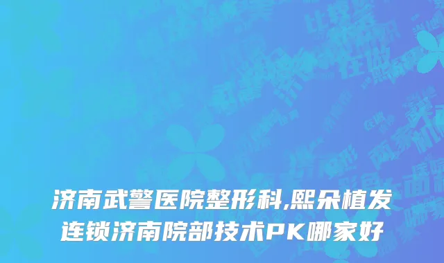 济南武警医院整形科,熙朵植发连锁济南院部技术PK哪家好