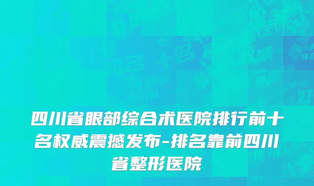 四川省眼部综合术医院排行前十名权威震撼发布-排名靠前四川省整形医院