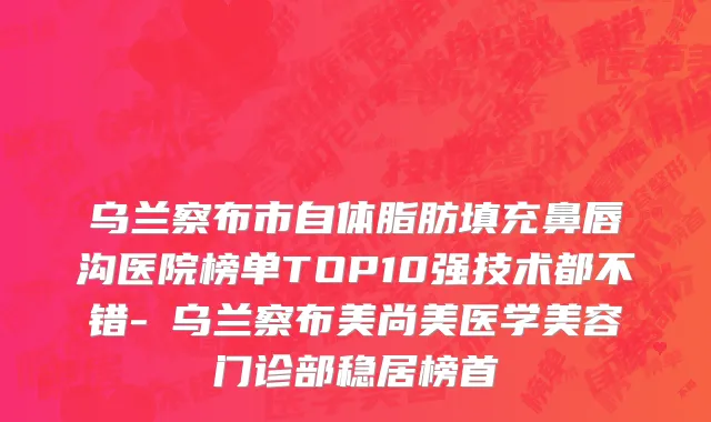 乌兰察布市自体脂肪填充鼻唇沟医院榜单TOP10强技术都不错-​乌兰察布美尚美医学美容门诊部稳居榜首