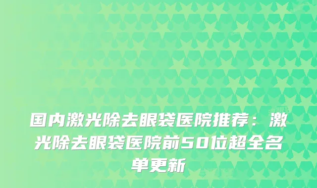 国内激光除去眼袋医院推荐：激光除去眼袋医院前50位超全名单更新