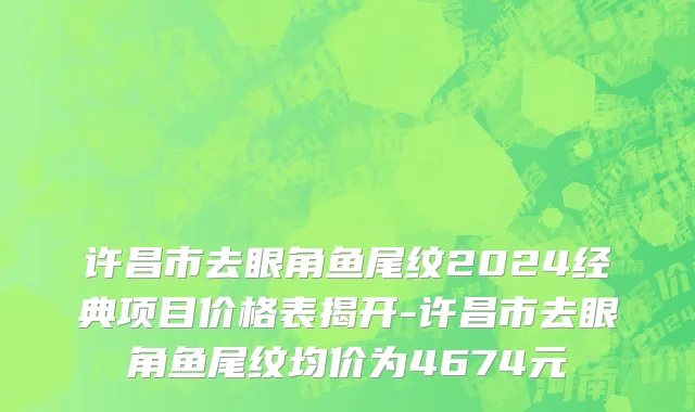 许昌市去眼角鱼尾纹2024经典项目价格表揭开-许昌市去眼角鱼尾纹均价为4674元