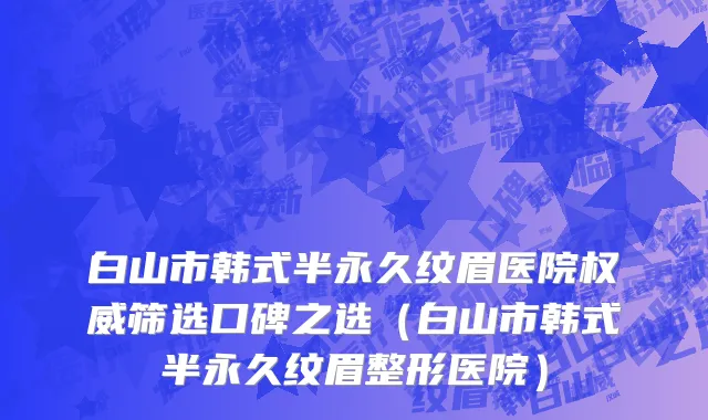 白山市韩式半永久纹眉医院权威筛选口碑之选（白山市韩式半永久纹眉整形医院）