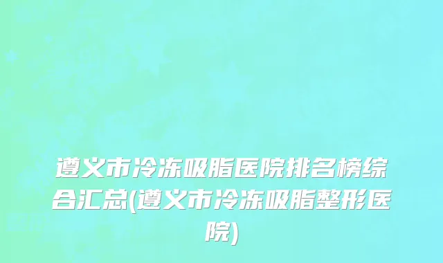 遵义市冷冻吸脂医院排名榜综合汇总(遵义市冷冻吸脂整形医院)