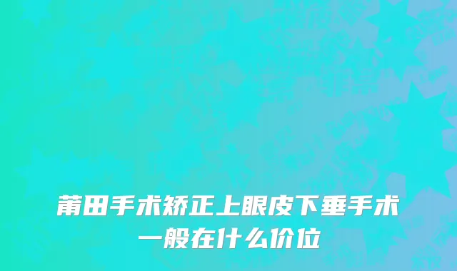 莆田手术矫正上眼皮下垂手术一般在什么价位