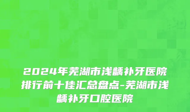 2024年芜湖市浅龋补牙医院排行前十佳汇总盘点-芜湖市浅龋补牙口腔医院